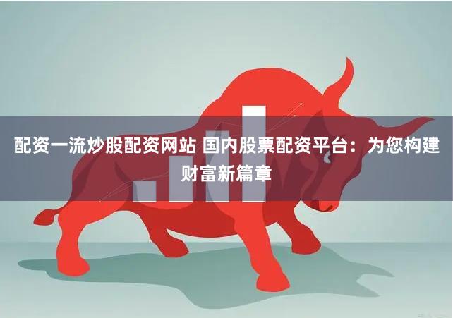 配資一流炒股配資網站 國內股票配資平臺：為您構建財富新篇章