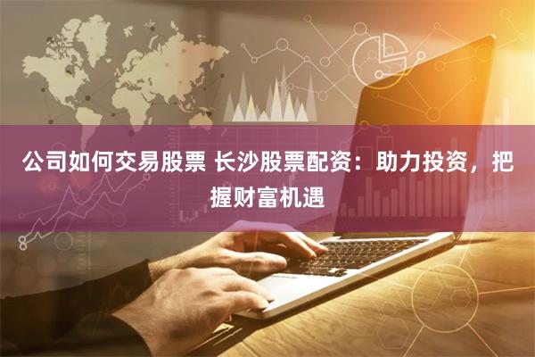 公司如何交易股票 長沙股票配資：助力投資，把握財富機遇