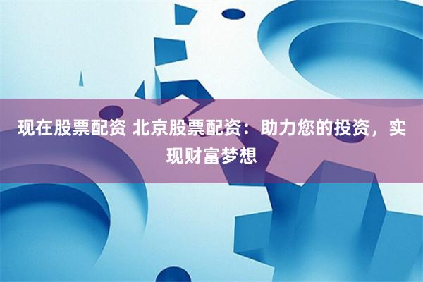 現在股票配資 北京股票配資：助力您的投資，實現財富夢想