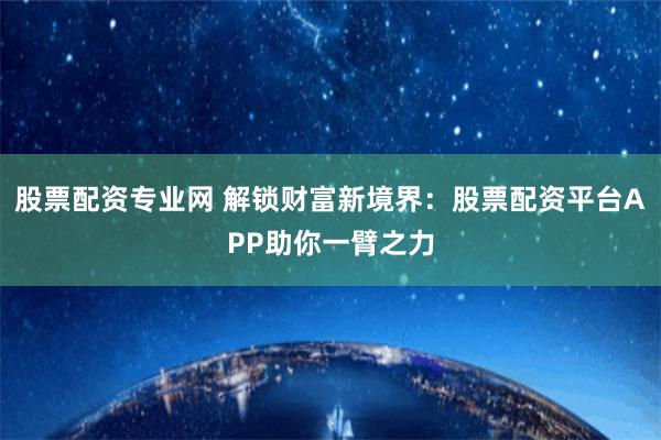 股票配資專業網 解鎖財富新境界：股票配資平臺APP助你一臂之力