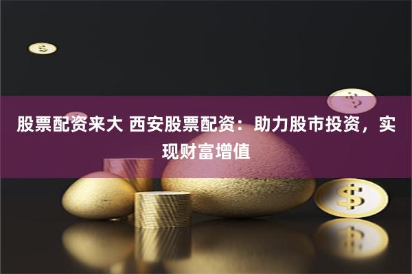 股票配資來大 西安股票配資：助力股市投資，實現財富增值